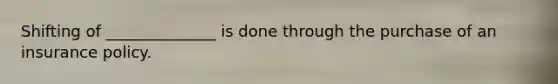 Shifting of ______________ is done through the purchase of an insurance policy.