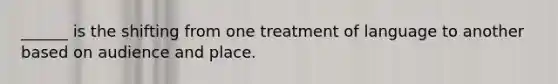 ______ is the shifting from one treatment of language to another based on audience and place.