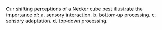 Our shifting perceptions of a Necker cube best illustrate the importance of: a. sensory interaction. b. bottom-up processing. c. sensory adaptation. d. top-down processing.