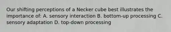 Our shifting perceptions of a Necker cube best illustrates the importance of: A. sensory interaction B. bottom-up processing C. sensory adaptation D. top-down processing