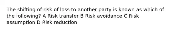 The shifting of risk of loss to another party is known as which of the following? A Risk transfer B Risk avoidance C Risk assumption D Risk reduction