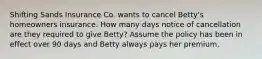 Shifting Sands Insurance Co. wants to cancel Betty's homeowners insurance. How many days notice of cancellation are they required to give Betty? Assume the policy has been in effect over 90 days and Betty always pays her premium.