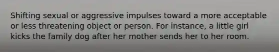 Shifting sexual or aggressive impulses toward a more acceptable or less threatening object or person. For instance, a little girl kicks the family dog after her mother sends her to her room.