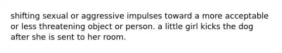 shifting sexual or aggressive impulses toward a more acceptable or less threatening object or person. a little girl kicks the dog after she is sent to her room.