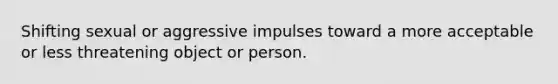 Shifting sexual or aggressive impulses toward a more acceptable or less threatening object or person.