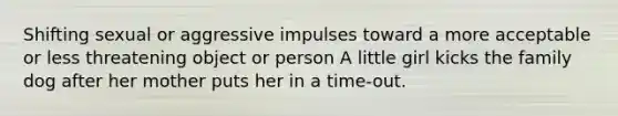 Shifting sexual or aggressive impulses toward a more acceptable or less threatening object or person A little girl kicks the family dog after her mother puts her in a time-out.