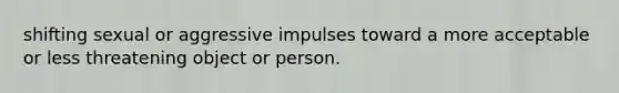 shifting sexual or aggressive impulses toward a more acceptable or less threatening object or person.