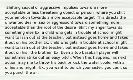 -Shifting sexual or aggressive impulses toward a more acceptable or less threatening object or person -where you shift your emotion towards a more acceptable target -This directs the unwanted desire (sex or aggression) toward something more acceptable than the root of the desire -Shift my anger towards something else Ex: a child who gets in trouble at school might want to lash out at the teacher, but instead goes home and takes it out on his brother Ex: child who gets in trouble at school might want to lash out at the teacher, but instead goes home and takes it out on his little brother. Ex: Even a top baseball player will sometimes strike out an easy pitch. When this happens, his next action may me to throw his back or kick the water cooler with all of his and might. -Ex: you want to punch your sister, you can't so you punch the air.