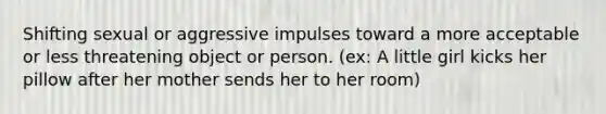 Shifting sexual or aggressive impulses toward a more acceptable or less threatening object or person. (ex: A little girl kicks her pillow after her mother sends her to her room)