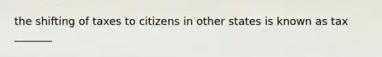 the shifting of taxes to citizens in other states is known as tax _______