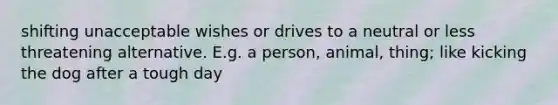 shifting unacceptable wishes or drives to a neutral or less threatening alternative. E.g. a person, animal, thing; like kicking the dog after a tough day