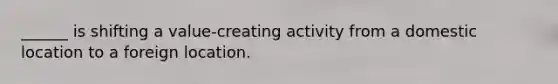 ______ is shifting a value-creating activity from a domestic location to a foreign location.