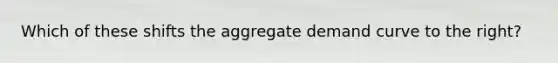 Which of these shifts the aggregate demand curve to the right?