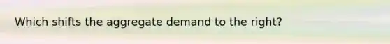 Which shifts the aggregate demand to the right?