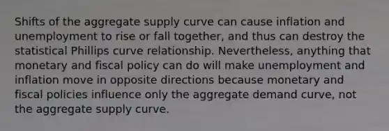 Shifts of the aggregate supply curve can cause inflation and unemployment to rise or fall together, and thus can destroy the statistical Phillips curve relationship. Nevertheless, anything that monetary and fiscal policy can do will make unemployment and inflation move in opposite directions because monetary and fiscal policies influence only the aggregate demand curve, not the aggregate supply curve.