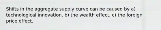 Shifts in the aggregate supply curve can be caused by a) technological innovation. b) the wealth effect. c) the foreign price effect.