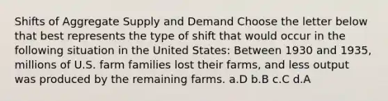 Shifts of Aggregate Supply and Demand Choose the letter below that best represents the type of shift that would occur in the following situation in the United States: Between 1930 and 1935, millions of U.S. farm families lost their farms, and less output was produced by the remaining farms. a.D b.B c.C d.A