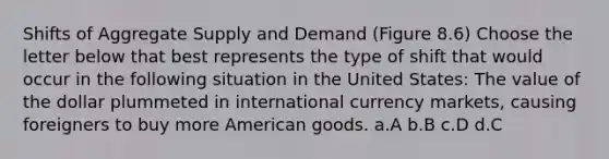 Shifts of Aggregate Supply and Demand (Figure 8.6) Choose the letter below that best represents the type of shift that would occur in the following situation in the United States: The value of the dollar plummeted in international currency markets, causing foreigners to buy more American goods. a.A b.B c.D d.C