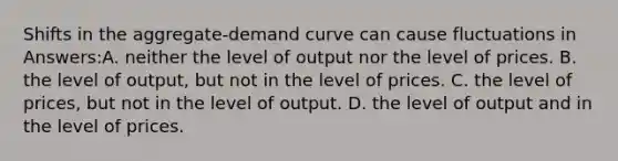 Shifts in the aggregate-demand curve can cause fluctuations in Answers:A. neither the level of output nor the level of prices. B. the level of output, but not in the level of prices. C. the level of prices, but not in the level of output. D. the level of output and in the level of prices.