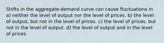 Shifts in the aggregate-demand curve can cause fluctuations in a) neither the level of output nor the level of prices. b) the level of output, but not in the level of prices. c) the level of prices, but not in the level of output. d) the level of output and in the level of prices.