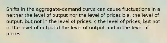 Shifts in the aggregate-demand curve can cause fluctuations in a neither the level of output nor the level of prices b a. the level of output, but not in the level of prices. c the level of prices, but not in the level of output d the level of output and in the level of prices