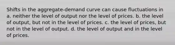 Shifts in the aggregate-demand curve can cause fluctuations in a. neither the level of output nor the level of prices. b. the level of output, but not in the level of prices. c. the level of prices, but not in the level of output. d. the level of output and in the level of prices.