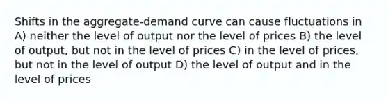 Shifts in the aggregate-demand curve can cause fluctuations in A) neither the level of output nor the level of prices B) the level of output, but not in the level of prices C) in the level of prices, but not in the level of output D) the level of output and in the level of prices