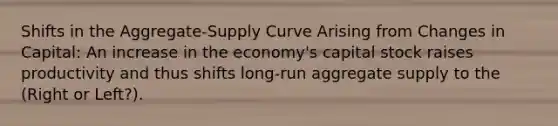 Shifts in the Aggregate-Supply Curve Arising from Changes in Capital: An increase in the economy's capital stock raises productivity and thus shifts long-run aggregate supply to the (Right or Left?).