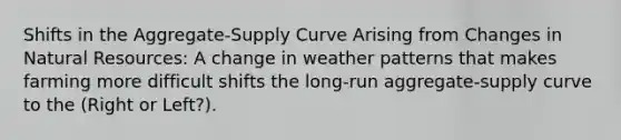 Shifts in the Aggregate-Supply Curve Arising from Changes in Natural Resources: A change in weather patterns that makes farming more difficult shifts the long-run aggregate-supply curve to the (Right or Left?).