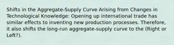 Shifts in the Aggregate-Supply Curve Arising from Changes in Technological Knowledge: Opening up international trade has similar effects to inventing new production processes. Therefore, it also shifts the long-run aggregate-supply curve to the (Right or Left?).