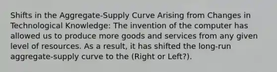 Shifts in the Aggregate-Supply Curve Arising from Changes in Technological Knowledge: The invention of the computer has allowed us to produce more goods and services from any given level of resources. As a result, it has shifted the long-run aggregate-supply curve to the (Right or Left?).