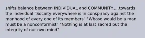 shifts balance between INDIVIDUAL and COMMUNITY.....towards the individual "Society everywhere is in conspiracy against the manhood of every one of its members" "Whoso would be a man must be a nonconformist" "Nothing is at last sacred but the integrity of our own mind"