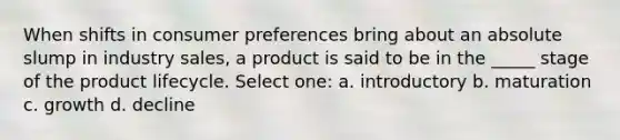 When shifts in consumer preferences bring about an absolute slump in industry sales, a product is said to be in the _____ stage of the product lifecycle. Select one: a. introductory b. maturation c. growth d. decline