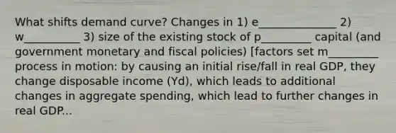 What shifts demand curve? Changes in 1) e______________ 2) w__________ 3) size of the existing stock of p_________ capital (and government monetary and fiscal policies) [factors set m_________ process in motion: by causing an initial rise/fall in real GDP, they change disposable income (Yd), which leads to additional changes in aggregate spending, which lead to further changes in real GDP...