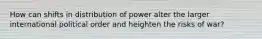 How can shifts in distribution of power alter the larger international political order and heighten the risks of war?