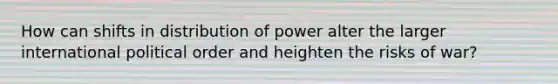 How can shifts in distribution of power alter the larger international political order and heighten the risks of war?