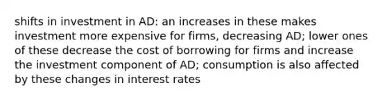 shifts in investment in AD: an increases in these makes investment more expensive for firms, decreasing AD; lower ones of these decrease the cost of borrowing for firms and increase the investment component of AD; consumption is also affected by these changes in interest rates