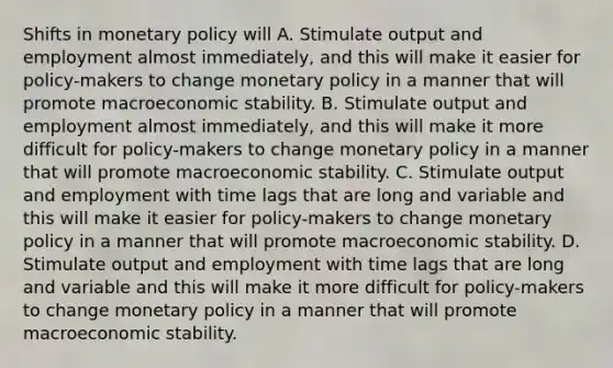 Shifts in monetary policy will A. Stimulate output and employment almost immediately, and this will make it easier for policy-makers to change monetary policy in a manner that will promote macroeconomic stability. B. Stimulate output and employment almost immediately, and this will make it more difficult for policy-makers to change monetary policy in a manner that will promote macroeconomic stability. C. Stimulate output and employment with time lags that are long and variable and this will make it easier for policy-makers to change monetary policy in a manner that will promote macroeconomic stability. D. Stimulate output and employment with time lags that are long and variable and this will make it more difficult for policy-makers to change monetary policy in a manner that will promote macroeconomic stability.