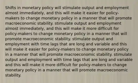 Shifts in monetary policy will stimulate output and employment almost immediately, and this will make it easier for policy-makers to change monetary policy in a manner that will promote macroeconomic stability. stimulate output and employment almost immediately, and this will make it more difficult for policy-makers to change monetary policy in a manner that will promote macroeconomic stability. stimulate output and employment with time lags that are long and variable and this will make it easier for policy-makers to change monetary policy in a manner that will promote macroeconomic stability. stimulate output and employment with time lags that are long and variable and this will make it more difficult for policy-makers to change monetary policy in a manner that will promote macroeconomic stability.