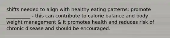 shifts needed to align with healthy eating patterns: promote __________ - this can contribute to calorie balance and body weight management & it promotes health and reduces risk of chronic disease and should be encouraged.