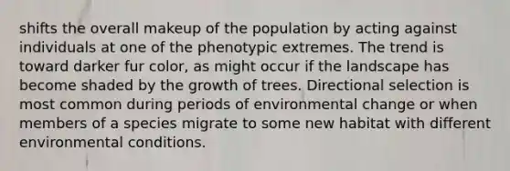 shifts the overall makeup of the population by acting against individuals at one of the phenotypic extremes. The trend is toward darker fur color, as might occur if the landscape has become shaded by the growth of trees. Directional selection is most common during periods of environmental change or when members of a species migrate to some new habitat with different environmental conditions.