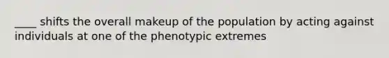 ____ shifts the overall makeup of the population by acting against individuals at one of the phenotypic extremes