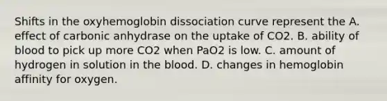 Shifts in the oxyhemoglobin dissociation curve represent the A. effect of carbonic anhydrase on the uptake of CO2. B. ability of blood to pick up more CO2 when PaO2 is low. C. amount of hydrogen in solution in the blood. D. changes in hemoglobin affinity for oxygen.