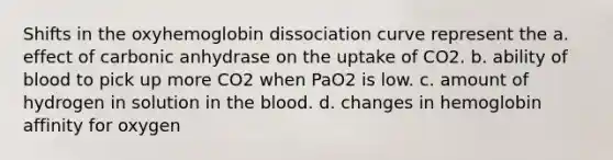 Shifts in the oxyhemoglobin dissociation curve represent the a. effect of carbonic anhydrase on the uptake of CO2. b. ability of blood to pick up more CO2 when PaO2 is low. c. amount of hydrogen in solution in the blood. d. changes in hemoglobin affinity for oxygen