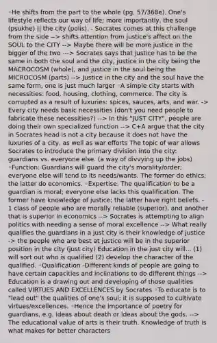 ◦He shifts from the part to the whole (pg. 57/368e). One's lifestyle reflects our way of life; more importantly, the soul (psukhe) || the city (polis). - Socrates comes at this challenge from the side --> shifts attention from justice's affect on the SOUL to the CITY --> Maybe there will be more justice in the bigger of the two ---> Socrates says that justice has to be the same in both the soul and the city, justice in the city being the MACROCOSM (whole), and justice in the soul being the MICROCOSM (parts) --> Justice in the city and the soul have the same form, one is just much larger ◦A simple city starts with necessities: food, housing, clothing, commerce. The city is corrupted as a result of luxuries: spices, sauces, arts, and war. -> Every city needs basic necessities (don't you need people to fabricate these necessities?) --> In this "JUST CITY", people are doing their own specialized function --> C+A argue that the city in Socrates head is not a city because it does not have the luxuries of a city, as well as war efforts The topic of war allows Socrates to introduce the primary division into the city: guardians vs. everyone else. (a way of divvying up the jobs) ◦Function: Guardians will guard the city's morality/order; everyone else will tend to its needs/wants. The former do ethics; the latter do economics. ◦Expertise. The qualification to be a guardian is moral; everyone else lacks this qualification. The former have knowledge of justice; the latter have right beliefs. - 1 class of people who are morally reliable (superior), and another that is superior in economics --> Socrates is attempting to align politics with needing a sense of moral excellence --> What really qualifies the guardians in a just city is their knowledge of justice -> the people who are best at justice will be in the superior position in the city (just city) Education in the just city will... (1) will sort out who is qualified (2) develop the character of the qualified. ◦Qualification -Different kinds of people are going to have certain capacities and inclinations to do different things --> Education is a drawing out and developing of those qualities called VIRTUES AND EXCELLENCES by Socrates ◦To educate is to "lead out" the qualities of one's soul; it is supposed to cultivate virtues/excellences. ◦Hence the importance of poetry for guardians, e.g. ideas about death or ideas about the gods. --> The educational value of arts is their truth. Knowledge of truth is what makes for better characters