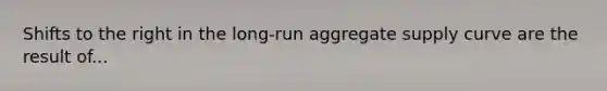 Shifts to the right in the long-run aggregate supply curve are the result of...