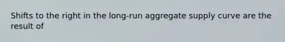 Shifts to the right in the long-run aggregate supply curve are the result of