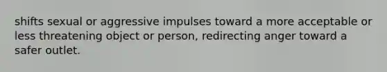 shifts sexual or aggressive impulses toward a more acceptable or less threatening object or person, redirecting anger toward a safer outlet.