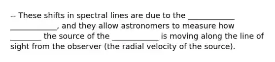 -- These shifts in spectral lines are due to the ____________ ____________, and they allow astronomers to measure how ________ the source of the ____________ is moving along the line of sight from the observer (the radial velocity of the source).