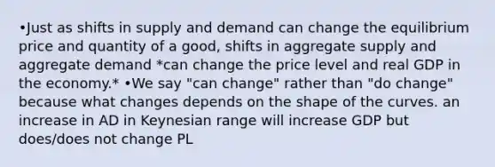 •Just as shifts in supply and demand can change the equilibrium price and quantity of a good, shifts in aggregate supply and aggregate demand *can change the price level and real GDP in the economy.* •We say "can change" rather than "do change" because what changes depends on the shape of the curves. an increase in AD in Keynesian range will increase GDP but does/does not change PL